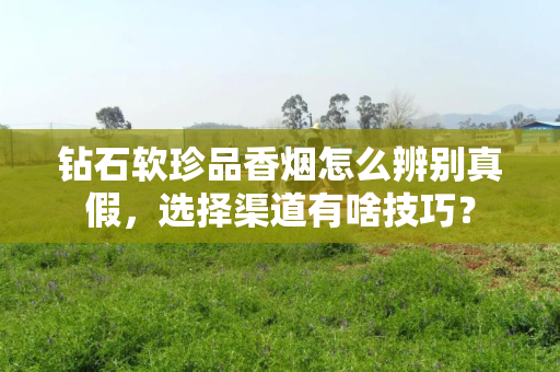 钻石软珍品香烟怎么辨别真假，选择渠道有啥技巧？